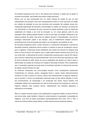 Revolução Industrial
_____________________________________________________________________
_______________________________________________________________________________
Propriedade: Manyanga On - Line manyanga@tvcabo.co.mz
18
Há bastante poupança anual, isto é, não apenas para recolocar o capital que se gasta no
processo de produção, mas também para adquirir artigos adicionais.
Afirmar que um país pré-industrial tem um menor estoque de capital do que um país
industrializado não equivale a dizer que necessariamente tenha um nível mais baixo de capital
por unidade de produção do que uma economia mais avançada. Na verdade, porque tem
inadequada organização de transporte, armazenagem ou crédito, por exemplo, ou porque faz
uso intermitente ou improdutivo de seus recursos de capital existentes, pode ser altamente
capitalizado em relação a seu nível de produção: ou, em outras palavras, pode ter uma
proporção média capital-produção elevada. O certo é que exige uma adição substancial a seu
estoque existente de capital, caso tenha por objetivo alcançar a industrialização e que terá de
prosseguir adicionando capital a seu estoque, caso os trabalhadores desejem continuar
aumentando seus níveis de produção per capita e, por conseguinte, seus padrões de vida.
Se houvesse estatísticas sobre a renda nacional e o investimento abrangendo o período da
Revolução Industrial, poderíamos afirmar quando a mudança na taxa de investimento ocorreu
para a Inglaterra. Infelizmente essas estatísticas não existem.Os cálculos de Gregory King
feitos no final do século XVII sugerem que a nação estava então investindo cerca de 5% de
sua renda total: e estimactivas da renda e investimentos nacionais para o século XIX indicam
que a taxa de investimentos de aproximadamente 10% ao ano tinha sido alcançada por volta
do final da década de 1850. Aquilo em que as estatísticas não ajudam em nada é sobre a
determinação da ocasião da mudança com relação à Revolução Industrial. Para compreender
isso, é necessário perguntar-nos quais eram as mudanças implícitas na natureza dos recursos
de capital e quando entraram em vigor.
As melhorias introduzidas nas comunicações troxeram como consequência substanciais
investimentos em rodovias, pontes, navegação fluvial e canais. Esses desenvolvimentos
ocorreram em todo o decorrer do século, embora mais intensivamente na segunda metade do
que na primeira, e houve uma aceleração acentuada sobre as três últimas décadas no ritmo
dos encerramentos, da urbanização e da construção dos canais. Houve também uma
aceleração notável nos investimentos por volta do final do século nas indústrias ou ramos de
negócios afetados pela mudança técnica, especialmente nas indústrias algodoeira e
siderúrgica e na mineração.
Mas se o capital nacional cresceu mais rapidamente na segunda metade do século XVIII do
que nunca antes, assim também o fizeram a renda nacional e a população. A população da
Inglaterra e do País de Gales aumentaram aproximadamente 50% entre 1751 e 1801: o
volume de comércio exterior quase triplicou: a renda nacional real provavelmente duplicou.
 