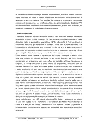 Revolução Industrial
_____________________________________________________________________
_______________________________________________________________________________
Propriedade: Manyanga On - Line manyanga@tvcabo.co.mz
2
Os cercamentos eram quase sempre apoiados pelo Parlamento, apesar da omissão da Coroa.
Foram praticados por todas as classes proprietárias, desarticulando a comunidade aldeã e
separando o camponês da terra. Essa realidade fez com que na Inglaterra, os camponeses
precocemente deixassem de ser uma força política. Nas primeiras décadas do século XVII,
enquanto massas de camponeses estavam em revolta na França, Rússia, Itália e Espanha, na
Inglaterra o campesinato foi uma classe politicamente ausente.
A QUESTÃO POLÍTICA
"Gostaria de governar a Inglaterra à maneira francesa". Essa afirmação, feita pelo embaixador
espanhol na Inglaterra no final do século XV, caracteriza certos limites existentes ao poder
absolutista inglês, já que desde a Magna Carta (1215), o Conselho da Nobreza, (depois o
Parlamento) instituição que representa os cidadãos, passa a ter o poder "de direito". Em
contrapartida, os reis da dinastia Tudor possuíam o poder "de facto" e pouco convocavam o
Parlamento, que composto principalmente por elementos da burguesia e da gentry, não se
opunha ao poder absolutista do rei, representante dos interesses dessas camadas.
Com a morte da rainha Elisabeth na Inglaterra em 1603 ocorre a passagem da dinastia Tudor
para uma dinastia de linhagem escocesa, a dos Stuart. Enquanto os Tudor tinham
representado um anglicanismo com mais ênfase ao conteúdo calvinista, favorecendo a
burguesia, os Stuart valorizaram a forma católica do anglicanismo, condizente com os
interesses da aristocracia contra a burguesia. Através do catolicismo ficava mais fácil justificar
o poder absoluto do rei. Com isso, o Parlamento, majoritariamente burguês, assumiu uma
postura de oposição identificada com os princípios calvinistas, em rejeição ao anglicanismo.
O primeiro reinado Stuart na Inglaterra, deu-se com Jaime VI, rei da Escócia que assumiu o
poder na Inglaterra com o nome de Jaime I. Esse monarca, admirador dos reis franceses,
queria implantar na Inglaterra um absolutismo de direito, tentando inclusive acabar com o
poder nominal teórico do Parlamento, e iniciar uma política de perseguição aos puritanos. Para
atingir esse objetivo, o poder real deveria ser considerado de origem divina, a exemplo dos reis
da França, valorizando-se a forma católica do anglicanismo, identificada com a aristocracia
contra a burguesia. De facto, pelo catolicismo era mais fácil justificar a origem divina do poder
real. Com um governo de caráter pessoal, Jaime I dissolveu várias vezes o Parlamento e
perseguiu vários grupos religiosos de oposição, inclusive os católicos.
Com a morte de Jaime I em 1625 assumiu o trono seu filho Carlos I e ao longo de seu reinado
as lutas entre o poder real e o Parlamento se radicalizaram. Em 1628 o Parlamento impôs a
Carlos I a "Petição de Direitos", determinando que impostos, prisões, julgamentos e
convocações do exército somente poderiam ser executados após apreciação e autorização
parlamentar.
 