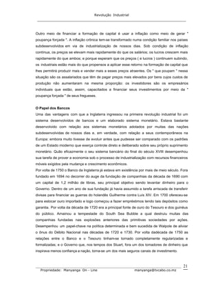 Revolução Industrial
_____________________________________________________________________
_______________________________________________________________________________
Propriedade: Manyanga On - Line manyanga@tvcabo.co.mz
21
Outro meio de financiar a formação de capital é usar a inflação como meio de gerar "
poupança forçada ". A inflação crônica tem-se transformado numa condição familiar nos países
subdesenvolvidos em via de industrialização de nossos dias. Sob condição de inflação
contínua, os preços se elevam mais rapidamente do que os salários; os lucros crescem mais
rapidamente do que ambos; e porque esperam que os preços ( e lucros ) continuem subindo,
os industriais estão mais do que propensos a aplicar esse retorno na formação de capital que
lhes permitirá produzir mais e vender mais a esses preços atraentes. Os " que poupam " nessa
situação são os assalariados que têm de pagar preços mais elevados por bens cujos custos de
produção não aumentaram na mesma proporção: os investidores são os empresários
individuais que estão, assim, capacitados a financiar seus investimentos por meio da "
poupança forçada " de seus fregueses.
O Papel dos Bancos
Uma das vantagens com que a Inglaterra ingressou na primeira revolução industrial foi um
sistema desenvolvidos de bancos e um elaborado sistema monetário. Estava bastante
desenvolvido com relação aos sistemas monetários adotados por muitas das nações
subdesenvolvidas de nossos dias e, em verdade, com relação a seus contemporâneos na
Europa: embora muito tivesse de evoluir antes que pudesse ser comparado com os padrões
de um Estado moderno que exerça controle direto e deliberado sobre seu próprio suprimento
monetário. Quão eficazmente o seu sistema bancário do final do século XVIII desempenhou
sua tarefa de prover a economia sob o processo de industrialização com recursos financeiros
móveis exigidos pela mudança e crescimento econômicos.
Por volta de 1750 o Banco da Inglaterra já estava em existência por mais de meio século. Fora
fundado em 1694 no decorrer do auge da fundação de companhias da década de 1690 com
um capital de 1,2 milhão de libras, seu principal objetivo sendo levantar dinheiro para o
Governo. Dentro de um ano de sua fundação já havia assumido a tarefa arriscada de transferir
divisas para financiar as guerras do holandês Guilherme contra Luís XIV. Em 1700 ofereceu-se
para estocar ouro importado e logo começou a fazer empréstimos tendo tais depósitos como
garantia. Por volta da década de 1720 era a principal fonte de ouro do Tesouro e dos guinéus
do público. Amainou a tempestade do South Sea Bubble a qual destruiu muitas das
companhias fundadas nas explosões anteriores das primitivas sociedades por ações.
Desempenhou um papel-chave na política determinada e bem sucedida de Walpole de aliviar
o ônus do Débito Nacional nas décadas de 1720 e 1730. Por volta dadécada de 1750 as
relações entre o Banco e o Tesouro tinham-se tornado completamente regularizadas e
formalizadas; e o Governo que, nos tempos dos Stuart, fora um dos tomadores de dinheiro que
inspirava menos confiança a nação, torna-se um dos mais seguros canais de investimento.
 