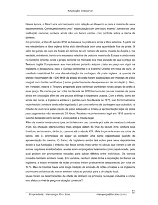Revolução Industrial
_____________________________________________________________________
_______________________________________________________________________________
Propriedade: Manyanga On - Line manyanga@tvcabo.co.mz
22
Nessa época, o Banco era um banqueiro com relação ao Governo e para a maioria de seus
departamentos. Começando como uma " especulação com um futuro incerto", tornara-se uma
instituição nacional, embora ainda não um banco central com controle sobre a oferta de
dinheiro.
Em princípio, a libra do século XVIII se baseava na prata-era ainda a libra esterlina. A partir da
era elisabetiana a libra inglesa tinha sido identificada com uma quantidade fixa de prata. O
valor do guinéu de ouro era fixado em termos de um número de xelins( moeda da Áustria ). Na
verdade, entretanto, havia uma escassez relactiva de prata na maioria da Europa e ainda mais
no Extremo Oriente, onde o preço corrente no mercado era mais elevado do que o preço do
Tesouro inglês.Compensava aos mercadores portanto adquirir prata ao preço em vigor na
Inglaterra e despachá-la para a Europa continental e o Extremo Oriente em troca de ouro. O
resultado inevictável foi uma desvalorização da cunhagem de prata inglesa.; e quando da
grande recunhagem de 1696-1698 as peças de prata foram substituídas por moedas de peso
integral com bordas serrilhadas ( estas gradactivamente desapareceram de circulação ). Nem,
em verdade, estava o Tesouro preparado para continuar cunhando novas peças de prata a
esse preço. De modo que por volta da década de 1760 havia muito poucas moedas de prata
ainda em circulação além de uns poucos shillings e sixpences usados. Com o efeito, como se
ainda não na lei, a Inglaterra adotava o padrão-ouro. Na década de 1770, isso foi formalmente
reconhecido ( embora ainda não legalizado ) por uma reforma da cunhagem que substituiu a
moeda de ouro leve pelas peças de peso adequado e limitou a apresentação legal de prata
para pagamentos não excedendo 25 libras. Recebeu reconhecimento legal em 1816 quando o
ouro foi declarado como sendo o único padrão e moeda legal.
Além da moeda havia outros tipos de dinheiro em uso corrente por volta de meados do século
XVIII. Os cheques sobreviventes mais antigos datam do final do século XVII, embora seja
duvidoso se tornaram, de facto, comuns até o século XIX. Mais importante eram as notas de
banco, isto é, promessas de pagar ao portador uma soma especificada quando da
apresentação da mesma. O Banco da Inglaterra emitia tais notas para seus depositantes
desde a sua fundação ( embora não fosse senão mais tarde no século que vieram a ser de
somas regulares arredondadas ) e elas eram empregadas livremente como papel-moeda, pelo
qual podiam ser prontamente trocadas para saldar débitos entre indivíduos. Os bancos
privados também emitiam notas. Em Londres, nenhum deles tinha a reputação do Banco da
Inglaterra, e essas emissões de notas privadas tinham praticamente desaparecido por volta de
1770. Mas na Escócia havia uma longa tradição de emissão de notas privadas e na Inglaterra
provinciana os bancos do interior emitiam notas ao portador para a circulação local.
Quais foram os determinantes da oferta de dinheiro na primeira revolução industria e como
isso afetou o nível de preços e situação comercial?
 