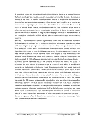 Revolução Industrial
_____________________________________________________________________
_______________________________________________________________________________
Propriedade: Manyanga On - Line manyanga@tvcabo.co.mz
23
O volume de moeda em circulação dependia primordialmente da oferta de ouro no Banco da
Inglaterra e este, por sua vez, dependia, em parte, da procura mundial do ouro e da procura do
mesmo e, em parte, do balanço comercial inglês. Pois se as exportações excedessem as
importações, isso geralmente implicava um influxo de ouro: e ao contrário, se as importações
excedessem as exportações, o excesso tinha de ser financiado pela exportação de ouro. O
ouro, na verade, era a moeda internacional através da qual os débitos entre povos de
diferentes nacionalidades tinham de ser saldados. A habilidade do Banco em colocar moedas
de ouro em circulação dependia do preço que tinha de pagar pelo ouro no mercado mundial e,
por conseguinte, na situação cambial, pois era isso que determinava o preço em ouro da libra
esterlina.
Em 1821, a Inglaterra adotou formal e legalmente o padrão-ouro. As instituições monetárias
inglesas na época consistiam em: 1) um banco central, com estrutura de sociedade por ações-
o Banco da Inglaterra- que agia como o banco governamental e como guarda das reservas de
ouro da nação; 2) cerca de 60 bancos privados londrinos de grande poder e reputação, mas
que não emitiam notas; 3) cerca de 800 pequenos bancos do interior que emitiam notas e que
não estavam sujeitos a nenhum controle exceto com relação ao valor nominal das notas
emitidas. Neste terceiro grupo reside tanto a fraqueza como a fortaleza do sistema bancário
inglês da década de 1820; a fraqueza apareceu na primeira grande crise financeira da década.
Durante o período 1809-1830 houve 311 falências de bancos do interior, das quais 179
ocorreram em dois triênios de crise-1814/1816 e 1824/1826. Com efeito, a existência de
centenas de instituições emitentes de notas de pequena monta, nem todas igualmente
eficientes e honestas, tornaram toda a cadeia de crédito tão vulnerável quanto alguns de seus
elos mais frágeis. O Banco da Inglaterra, por exemplo, pouco podia fazer para expandir ou
restringir o crédito quando existiam tantas outras fontes de crédito na economia. A fraqueza
essencial da estrutura de crédito evidenciou-se nos negócios internos da nação nos meados
da década de 1820 quando uma expansão especulactiva, tendo sua origem na recuperação e
reflexão que começou em 1823, resultou num colapso financeiro em 1825. Houve uma criação
desenfreada de novas companhias, altos empréstimos estrangeiros para serem aplicados em
muitos projetos de mineração lunátiocos na América do Sul, muitas exportações que nunca
foram pagas. Quando atingiu o auge, isso não apenas provocou um número de falências de
bancos do interior como quase levou o país ao abandono do padrão-ouro. Em fins de 1825, 73
bancos na Inglaterra e País de Gales tinham suspendidos os pagamentos, e quase que houve
uma paralisação no próprio Banco da Inglaterra.
 