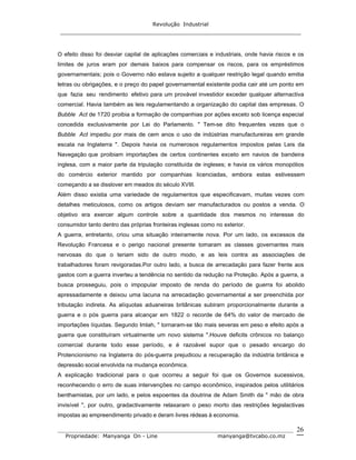 Revolução Industrial
_____________________________________________________________________
_______________________________________________________________________________
Propriedade: Manyanga On - Line manyanga@tvcabo.co.mz
26
O efeito disso foi desviar capital de aplicações comerciais e industriais, onde havia riscos e os
limites de juros eram por demais baixos para compensar os riscos, para os empréstimos
governamentais; pois o Governo não estava sujeito a qualquer restrição legal quando emitia
letras ou obrigações, e o preço do papel governamental existente podia cair até um ponto em
que fazia seu rendimento efetivo para um provável investidor exceder qualquer alternactiva
comercial. Havia também as leis regulamentando a organização do capital das empresas. O
Bubble Act de 1720 proibia a formação de companhias por ações exceto sob licença especial
concedida exclusivamente por Lei do Parlamento. " Tem-se dito frequentes vezes que o
Bubble Act impediu por mais de cem anos o uso de indústrias manufactureiras em grande
escala na Inglaterra ". Depois havia os numerosos regulamentos impostos pelas Leis da
Navegação que proibiam importações de certos continentes exceto em navios de bandeira
inglesa, com a maior parte da tripulação constituída de ingleses; e havia os vários monopólios
do comércio exterior mantido por companhias licenciadas, embora estas estivessem
começando a se disslover em meados do século XVIII.
Além disso existia uma variedade de regulamentos que especificavam, muitas vezes com
detalhes meticulosos, como os artigos deviam ser manufacturados ou postos a venda. O
objetivo era exercer algum controle sobre a quantidade dos mesmos no interesse do
consumidor tanto dentro das próprias fronteiras inglesas como no exterior.
A guerra, entretanto, criou uma situação inteiramente nova. Por um lado, os excessos da
Revolução Francesa e o perigo nacional presente tornaram as classes governantes mais
nervosas do que o teriam sido de outro modo, e as leis contra as associações de
trabalhadores foram revigoradas.Por outro lado, a busca de arrecadação para fazer frente aos
gastos com a guerra inverteu a tendência no sentido da redução na Proteção. Após a guerra, a
busca prosseguiu, pois o impopular imposto de renda do período de guerra foi abolido
apressadamente e deixou uma lacuna na arrecadação governamental a ser preenchida por
tributação indireta. As alíquotas aduaneiras britânicas subiram proporcionalmente durante a
guerra e o pós guerra para alcançar em 1822 o recorde de 64% do valor de mercado de
importações líquidas. Segundo Imlah, " tornaram-se tão mais severas em peso e efeito após a
guerra que constituíram virtualmente um novo sistema ".Houve deficits crônicos no balanço
comercial durante todo esse período, e é razoável supor que o pesado encargo do
Protencionismo na Inglaterra do pós-guerra prejudicou a recuperação da indústria britânica e
depressão social envolvida na mudança econômica.
A explicação tradicional para o que ocorreu a seguir foi que os Governos sucessivos,
reconhecendo o erro de suas intervenções no campo econômico, inspirados pelos utilitários
benthamistas, por um lado, e pelos espoentes da doutrina de Adam Smith da " mão de obra
invisível ", por outro, gradactivamente relaxaram o peso morto das restrições legislactivas
impostas ao empreendimento privado e deram livres rédeas à economia.
 