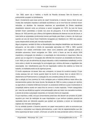Revolução Industrial
_____________________________________________________________________
_______________________________________________________________________________
Propriedade: Manyanga On - Line manyanga@tvcabo.co.mz
27
Em 1850, assim diz a história, o triunfo da filosofia do laissez faire do Governo era
praticamente completo na Grã-Bretanha.
Qual o fundamento para esse ponto de vista? Inicialmente, é natural, havia o facto de que
muitas das restrições impostas à atividade econômica e ao ar livre fluxo do comércio foram
reduzidas ou abolidas. As claúsulas relactivas ao aprendizado do Direito trabalhista
elisabetiano estavam entre as primeiras a serem revogadas em 1814. As Leis de Usura
também foram submetidas a revisão nos anos de pós-guerra. A lei de Carta-Patente dos
Bancos de 1833 permitiu que o Banco da Inglaterra deixasse de observar as Leis de Usura, e
mais tarde as sociedades construtoras tiveram permissão para fazer o mesmo, de modo que
quando as Leis de Usura foram finalmente revogadas por Gladstone em 1854 isso passou
quase despercebido exceto pelo mercado hipotecário.
Algum progresso, também foi feito na liberalização das relações trabalhistas nas décadas do
pós-guerra. as leis sobre o direito de associação aprovadas em 1799 e 1800, quando
sindicatos num estado embrionário eram vistos como pretextos para agitação política e
atividade subversiva, foram revogadas em 1824, como o foram as leis do século XVIII
impedindo a emigração de artesãos e a exportação de instrumentos e maquinaria. Mas as
greves que se seguiram à revogação das referidas leis reviveram as ansiedades do Governo,
e em 1825 (um ano de alimentos de preços elevados e séria instabilidade trabalhista) uma lei
nova sobre o direito de associação foi promulgada que, embora afirmasse a legalidade das
associações dos trabalhadores para fins de negociação coletiva dos salários ou horas de
trabalho, na realidade proibiu-os de organizar greves.
O triunfo espetacular do laissez faire veio, entretanto, no campo do comércio exterior. O que
muitas pessoas tem em mente quando falam do triunfo do laissez faire no século XIX é o
afastamento do Protencionismo e a adopção de uma completa política de livre comércio.
Que a adoção do livre comércio foi muito vantajosa para a indústria britânica nessa altura dos
acontecimentos parece não haver dúvida. Na década de 1850 os custos e preços em declínio
na agricultura e indústria britânicas tornavam os produtores britânicos quase invulneráveis à
competição externa exceto em casos fora do comum e muitos especiais. Tinham assegurados
por meio de sua eficiência superior uma participação cada vez maior nos mercados mundiais,
e devido às rendas e população crescentes um mercado interno em expansão.
O que importava, então, era que consumidores potenciais não deviam ser privados do poder
aquisitivo por meio de restrições às suas importações e que nenhum pretexto possível de
represália devia ser oferecido aqueles que podiam ser tentados a excluir as mercadorias
inglesas dos mercados estrangeiros.
Foi na verdade quando o Governo assumiu um papel mais positivo e sério na economia que
começou a racionalizar sua máquina administractiva, a abrir mão de regulamentações que não
tinha esperança de fazer cumprir, a formular um ponto de vista ponderado sobre a forma que
 