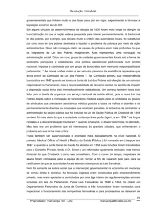 Revolução Industrial
_____________________________________________________________________
_______________________________________________________________________________
Propriedade: Manyanga On - Line manyanga@tvcabo.co.mz
29
governamentais que tinham muito o que fazer para pôr em vigor, experimentar e formular a
legislação social no século XIX.
Em alguns círculos do desenvolvimento da década de 1830 foram mais longe na direção da
burocratização do que a nação estava preparada para tolerar permanentemente. A tradicional
lei dos pobres, por exemplo, que deixara muito a critério das autoridades locais, foi substituida
por uma nova lei dos pobres destinada a liquidar o problema da pobreza por meio da ação
administractiva. Nisso não conseguiu êxito: as causas da pobreza eram mais profundas do que
os Inspetores da Lei dos Pobres imaginavam. Mas representou uma revolução na
administração social. Criou um novo grupo de unidades governamentais locais sob a forma de
sindicatos paroquiais e estabeleceu uma política assistencial padronizada num âmbito
nacional, imposta e controlada por um grupo de burocratas sem nenhuma responsabilidade
parlamentar. " As novas uniões viriam a ser veículos passivos da assistência repressiva que
devia provir da Comissão da Lei dos Pobres ". Tal Comissão perdeu sua independência
burocrática em 1847 quando se tornou a Junta da Lei dos Pobres sob direção de um ministro
responsável no Parlamento, mas a responsabilidade do Governo central no sentido de impedir
a depressão social tinha sido irremediavelmente estabelecida. Um começo também havia sido
feito com a tarefa de organizar um serviço nacional de saúde eficaz, pois a nova Lei dos
Pobres dispôs sobre a nomeação de funcionários médicos pagos para os sindicatos ou grupos
de sindicatos que prestavam assistência médica gratuita a todos os velhos e doentes e os
permanentemente doentes ou incapazes que recebiam pensões. A tentactiva de centralizar a
administração da saúde pública que foi incluída na Lei de Saúde Pública de Chadwick de 1848
também foi mais além do que a sociedade contemporânea podia digerir, e em 1854 " as forças
nefastas e a descentralização triunfaram " quando Chadwick, o ditador reformista, foi demitido.
Mas isso era um problema que só interessava às grandes cidades, que enfrentavam o
problema em sua forma mais crítica.
Podia também ser supervisionado e orientado mais delicadamente no nível nacional. O
primeiro Medical Officer of Health ( Médico da Saúde Pública ) foi nomeado em Liverpool em
1847, e quando a Junta Geral de Saúde foi abolida em 1858 suas funções foram transferidas
para o Conselho Privado, tendo o Dr. Simon ( um reformador igualmente dedicado, mas menos
ditatorial do que Chadwick ) como seu conselheiro. Com o correr do tempo, inspetores de
saúde foram nomeados para a equipe do Dr. Simon a fim de viajarem pelo país para se
certificarem de que as autoridades locais estavam observando as Leis Sanitárias.
Nem foi somente na esfera social que a intervenção governamental na economia em mudança
se tornou direta e decisiva. As ferrovias inglesas eram construídas pelo empreendimento
privado, mas eram apoiadas e controladas por uma liga inteira de regulamentações estatais
incluídas em leis do Parlamento. Pelas Leis Feroviárias de 1840 e 1842, foi criado um
Departamento Ferroviário da Junta de Comércio e três funcionários foram nomeados para
inspecionar o funcionamento das companhias ferroviárias e para processá-las se deixaram de
 