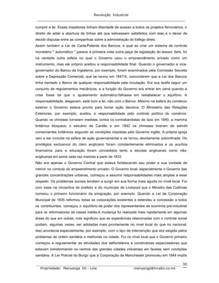 Revolução Industrial
_____________________________________________________________________
_______________________________________________________________________________
Propriedade: Manyanga On - Line manyanga@tvcabo.co.mz
30
cumprir a lei. Esses inspetores tinham liberdade de acesso a todos os projetos ferroviários, o
direito de adiar a abertura de linhas até que estivessem satisfeitos com elas e o dever de
decidir disputas entre as companhias sobre a administração do tráfego direto.
Assim também a Lei de Carta-Patente dos Bancos, a qual ao criar um sistema de controle
monetário " automático " parece à primeira vista outra peça de legislação do laissez faire, foi
na verdade outra esfera na qual o Governo usou o empreendimento privado como um
instrumento, mas ele próprio aceitou a responsabilidade final. Quando o governador e vice-
governador do Banco da Inglaterra, por exemplo, foram examinados pela Comissão Secreta
sobre a Depressão Comercial, que se reuniu em 1847-8, concordaram que a Lei dos Bancos
tinha isentado o Banco de qualquer responsabilidade pela circulação. Era sua tarefa seguir um
conjunto de regulamentos mecânicos, e a função do Governo era entrar em cena quando a
crise fosse tal que o ajustamento automático falhasse em restabelecer o equlíbrio. A
responsabilidade, alegavam, está com a lei, não com o Banco. Mesmo na esfera do comércio
exterior o Governo estava pronto para tomar ação decisiva. O Ministério das Relações
Exteriores, por exemplo, aceitou a responsabilidade pelo controle político do comércio.
Quando os chineses tomaram medidas contra os contrabandistas de ópio em 1840, a marinha
britânica bloqueou o estuário de Cantão e em 1842 os chineses tiveram de admitir
comerciantes britânicos segundo as condições impostas pelo Governo inglês. A própria igreja
veio a ser incluída na esfera de ação governamental e se tornou devidamente subordinada. Os
privilégios exclusivos do clero anglicano foram constantemente eliminados e os auxílios
financeiros para a educação foram concedidos tanto a escolas anglicanas como não-
anglicanas em soma cada vez maiores a partir de 1833.
Não era apenas o Governo Central que estava fortalecendo seu poder e sua vontade de
intervir na conduta do empeendimento privado. O Governo local, especialmente o Governo das
grandes concentrações urbanas, começou a assumir responsabilidades mais amplas a esse
respeito. Os problemas sociais tendiam a surgir em sua forma mais aguda no nível local. Foi
com base na iniciactiva do prefeito e do município de Liverpool que o Ministro das Colônias
nomeou o primeiro funcionário da emigração, por exemplo. Quando a Lei da Corporação
Municipal de 1835 reformou todas as corporações existentes e estendeu a concessão a todos
os contribuintes, começou o equilíbrio de poder dos representantes da econimia pré-industrial
para os reformadores da classe média.A mudança foi realizada mais rapidamente em algumas
áreas do que em outras, mas significou que as experiências relacionadas com o controle social
podiam, algumas vezes, ser adotadas mais prontamente no nível local do que no nacional.
Isso acontecia especialmente, por exemplo, com o tipo de intervenção que era exigida pelos
problemas de ordem sanitária e melhorias na cidade. Foi no nível local que o Governo primeiro
começou a regulamentar as atividades dos latifundiários e construtores especuladores que
estavam transformando os centros das grandes cidades industriais em favelas sem condições
sanitária. A Lei Policial do Burgo que a Corporação de Manchester promoveu em 1844 impôs
 