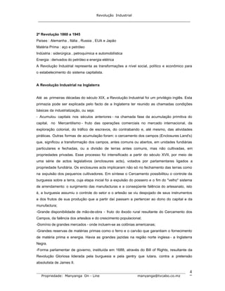 Revolução Industrial
_____________________________________________________________________
_______________________________________________________________________________
Propriedade: Manyanga On - Line manyanga@tvcabo.co.mz
4
2ª Revolução 1860 a 1945
Países : Alemanha , Itália , Russia , EUA e Japão
Matéria Prima : aço e petróleo
Indústria : siderúrgica , petroquímica e automobilística
Energia : derivados do petróleo e energia elétrica
A Revolução Industrial representa as transformações a nível social, político e econômico para
o estabelecimento do sistema capitalista.
A Revolução Industrial na Inglaterra
Até as primeiras décadas do século XIX, a Revolução Industrial foi um privilégio inglês. Esta
primazia pode ser explicada pelo facto de a Inglaterra ter reunido as chamadas condições
básicas da industrialização, ou seja:
- Acumulou capitais nos séculos anteriores - na chamada fase da acumulação primitiva do
capital, no Mercantilismo - fruto das operações comerciais no mercado internacional, da
exploração colonial, do tráfico de escravos, do contrabando e, até mesmo, das atividades
piráticas. Outras formas de acumulação foram: o cercamento dos campos (Enclosures Land's)
que, significou a transformação dos campos, antes comuns ou abertos, em unidades fundiárias
particulares e fechadas, ou a divisão de terras antes comuns, mas não cultivadas, em
propriedades privadas. Esse processo foi intensificado a partir do século XVII, por meio de
uma série de actos legislativos (enclosures acts), votados por parlamentares ligados a
propriedade fundiária. Os enclosures acts implicaram não só no fechamento das terras como
na expulsão dos pequenos cultivadores. Em síntese o Cercamento possibilitou o controle da
burguesia sobre a terra, cuja etapa inicial foi a expulsão do posseiro e o fim do "velho" sistema
de arrendamento: o surgimento das manufacturas e a conseqüente falência do artesanato, isto
é, a burguesia assumiu o controle do setor e o artesão se viu despojado de seus instrumentos
e dos frutos de sua produção que a partir daí passam a pertencer ao dono do capital e da
munufactura;
-Grande disponibilidade de mão-de-obra - fruto do êxodo rural resultante do Cercamento dos
Campos, da falência dos artesãos e do crescimento populacional;
-Domínio de grandes mercados - onde incluem-se as colônias americanas;
-Grandes reservas de matérias primas como o ferro e o carvão que garantiam o fornecimento
de matéria prima e energia. Havia as grandes jazidas na região norte inglesa - a Inglaterra
Negra.
-Forma parlamentar de governo, instituída em 1688, através do Bill of Rights, resultante da
Revolução Gloriosa liderada pela burguesia e pela gentry que lutara, contra a pretensão
absolutista de James II.
 