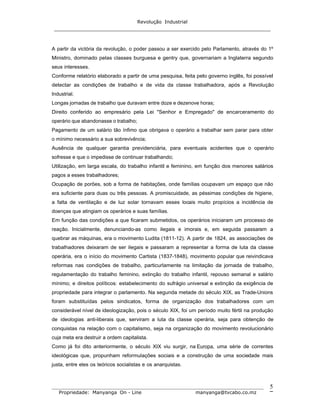 Revolução Industrial
_____________________________________________________________________
_______________________________________________________________________________
Propriedade: Manyanga On - Line manyanga@tvcabo.co.mz
5
A partir da victória da revolução, o poder passou a ser exercido pelo Parlamento, através do 1º
Ministro, dominado pelas classes burguesa e gentry que, governariam a Inglaterra segundo
seus interesses.
Conforme relatório elaborado a partir de uma pesquisa, feita pelo governo inglês, foi possível
detectar as condições de trabalho e de vida da classe trabalhadora, após a Revolução
Industrial.
Longas jornadas de trabalho que duravam entre doze e dezenove horas;
Direito conferido ao empresário pela Lei "Senhor e Empregado" de encarceramento do
operário que abandonasse o trabalho;
Pagamento de um salário tão ínfimo que obrigava o operário a trabalhar sem parar para obter
o mínimo necessário a sua sobrevivência;
Ausência de qualquer garantia previdenciária, para eventuais acidentes que o operário
sofresse e que o impedisse de continuar trabalhando;
Utilização, em larga escala, do trabalho infantil e feminino, em função dos menores salários
pagos a esses trabalhadores;
Ocupação de porões, sob a forma de habitações, onde famílias ocupavam um espaço que não
era suficiente para duas ou três pessoas. A promiscuidade, as péssimas condições de higiene,
a falta de ventilação e de luz solar tornavam esses locais muito propícios a incidência de
doenças que atingiam os operários e suas famílias.
Em função das condições a que ficaram submetidos, os operários iniciaram um processo de
reação. Inicialmente, denunciando-as como ilegais e imorais e, em seguida passaram a
quebrar as máquinas, era o movimento Ludita (1811-12). A partir de 1824, as associações de
trabalhadores deixaram de ser ilegais e passaram a representar a forma de luta da classe
operária, era o início do movimento Cartista (1837-1848), movimento popular que reivindicava
reformas nas condições de trabalho, particurlamente na limitação da jornada de trabalho,
regulamentação do trabalho feminino, extinção do trabalho infantil, repouso semanal e salário
mínimo; e direitos políticos: estabelecimento do sufrágio universal e extinção da exigência de
propriedade para integrar o parlamento. Na segunda metade do século XIX, as Trade-Unions
foram substituídas pelos sindicatos, forma de organização dos trabalhadores com um
considerável nível de ideologização, pois o século XIX, foi um período muito fértil na produção
de ideologias anti-liberais que, serviram a luta da classe operária, seja para obtenção de
conquistas na relação com o capitalismo, seja na organização do movimento revolucionário
cuja meta era destruir a ordem capitalista.
Como já foi dito anteriormente, o século XIX viu surgir, na Europa, uma série de correntes
ideológicas que, propunham reformulações sociais e a construção de uma sociedade mais
justa, entre eles os teóricos socialistas e os anarquistas.
 