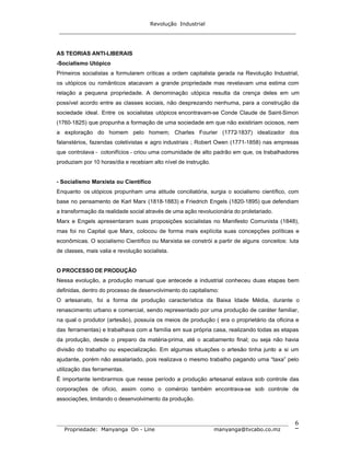 Revolução Industrial
_____________________________________________________________________
_______________________________________________________________________________
Propriedade: Manyanga On - Line manyanga@tvcabo.co.mz
6
AS TEORIAS ANTI-LIBERAIS
-Socialismo Utópico
Primeiros socialistas a formularem críticas a ordem capitalista gerada na Revolução Industrial,
os utópicos ou românticos atacavam a grande propriedade mas revelavam uma estima com
relação a pequena propriedade. A denominação utópica resulta da crença deles em um
possível acordo entre as classes sociais, não desprezando nenhuma, para a construção da
sociedade ideal. Entre os socialistas utópicos encontravam-se Conde Claude de Saint-Simon
(1760-1825) que propunha a formação de uma sociedade em que não existiriam ociosos, nem
a exploração do homem pelo homem; Charles Fourier (1772-1837) idealizador dos
falanstérios, fazendas coletivistas e agro industriais ; Robert Owen (1771-1858) nas empresas
que controlava - cotonifícios - criou uma comunidade de alto padrão em que, os trabalhadores
produziam por 10 horas/dia e recebiam alto nível de instrução.
- Socialismo Marxista ou Científico
Enquanto os utópicos propunham uma atitude conciliatória, surgia o socialismo científico, com
base no pensamento de Karl Marx (1818-1883) e Friedrich Engels (1820-1895) que defendiam
a transformação da realidade social através de uma ação revolucionária do proletariado.
Marx e Engels apresentaram suas proposições socialistas no Manifesto Comunista (1848),
mas foi no Capital que Marx, colocou de forma mais explícita suas concepções políticas e
econômicas. O socialismo Científico ou Marxista se constrói a partir de alguns conceitos: luta
de classes, mais valia e revolução socialista.
O PROCESSO DE PRODUÇÃO
Nessa evolução, a produção manual que antecede a industrial conheceu duas etapas bem
definidas, dentro do processo de desenvolvimento do capitalismo:
O artesanato, foi a forma de produção característica da Baixa Idade Média, durante o
renascimento urbano e comercial, sendo representado por uma produção de caráter familiar,
na qual o produtor (artesão), possuía os meios de produção ( era o proprietário da oficina e
das ferramentas) e trabalhava com a família em sua própria casa, realizando todas as etapas
da produção, desde o preparo da matéria-prima, até o acabamento final; ou seja não havia
divisão do trabalho ou especialização. Em algumas situações o artesão tinha junto a si um
ajudante, porém não assalariado, pois realizava o mesmo trabalho pagando uma “taxa” pelo
utilização das ferramentas.
É importante lembrarmos que nesse período a produção artesanal estava sob controle das
corporações de ofício, assim como o comércio também encontrava-se sob controle de
associações, limitando o desenvolvimento da produção.
 