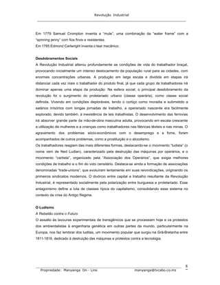 Revolução Industrial
_____________________________________________________________________
_______________________________________________________________________________
Propriedade: Manyanga On - Line manyanga@tvcabo.co.mz
8
Em 1779 Samuel Crompton inventa a “mule”, uma combinação da “water frame” com a
“spinning jenny” com fios finos e resistentes.
Em 1785 Edmond Cartwright inventa o tear mecânico.
Desdobramentos Sociais
A Revolução Industrial alterou profundamente as condições de vida do trabalhador braçal,
provocando inicialmente um intenso deslocamento da população rural para as cidades, com
enormes concentrações urbanas. A produção em larga escala e dividida em etapas irá
distanciar cada vez mais o trabalhador do produto final, já que cada grupo de trabalhadores irá
dominar apenas uma etapa da produção. Na esfera social, o principal desdobramento da
revolução foi o surgimento do proletariado urbano (classe operária), como classe social
definida. Vivendo em condições deploráveis, tendo o cortiço como moradia e submetido a
salários irrisórios com longas jornadas de trabalho, a operariado nascente era facilmente
explorado, devido também, à inexistência de leis trabalhistas. O desenvolvimento das ferrovias
irá absorver grande parte da mão-de-obra masculina adulta, provocando em escala crescente
a utilização de mulheres e a crianças como trabalhadores nas fábricas têxteis e nas minas. O
agravamento dos problemas sócio-econômicos com o desemprego e a fome, foram
acompanhados de outros problemas, como a prostituição e o alcoolismo.
Os trabalhadores reagiam das mais diferentes formas, destacando-se o movimento “ludista” (o
nome vem de Ned Ludlan), caracterizado pela destruição das máquinas por operários, e o
movimento “cartista”, organizado pela “Associação dos Operários”, que exigia melhores
condições de trabalho e o fim do voto censitário. Destaca-se ainda a formação de associações
denominadas “trade-unions”, que evoluíram lentamente em suas reivindicações, originando os
primeiros sindicatos modernos. O divórcio entre capital e trabalho resultante da Revolução
Industrial, é representado socialmente pela polarização entre burguesia e proletariado. Esse
antagonismo define a luta de classes típica do capitalismo, consolidando esse sistema no
contexto da crise do Antigo Regime.
O Ludismo
A Rebelião contra o Futuro
O assalto às lavouras experimentais de transgênicos que se processam hoje e os protestos
dos ambientalistas à engenharia genética em outras partes da mundo, particularmente na
Europa, nos faz lembrar dos luditas, um movimento popular que surgiu na Grã-Bretanha entre
1811-1818, dedicado à destruição das máquinas e protestos contra a tecnologia.
 