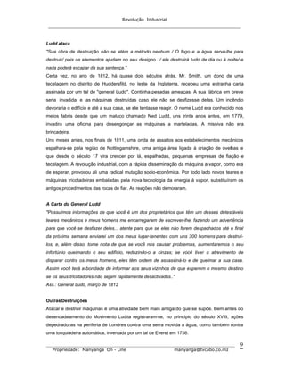 Revolução Industrial
_____________________________________________________________________
_______________________________________________________________________________
Propriedade: Manyanga On - Line manyanga@tvcabo.co.mz
9
Ludd ataca
"Sua obra de destruição não se atém a método nenhum / O fogo e a água serve-lhe para
destruir/ pois os elementos ajudam no seu designo.../ ele destruirá tudo de dia ou à noite/ e
nada poderá escapar da sua sentença."
Certa vez, no ano de 1812, há quase dois séculos atrás, Mr. Smith, um dono de uma
tecelagem no distrito de Huddersfild, no leste da Inglaterra, recebeu uma estranha carta
assinada por um tal de "general Ludd". Continha pesadas ameaças. A sua fábrica em breve
seria invadida e as máquinas destruídas caso ele não se desfizesse delas. Um incêndio
devoraria o edifício e até a sua casa, se ele tentasse reagir. O nome Ludd era conhecido nos
meios fabris desde que um maluco chamado Ned Ludd, uns trinta anos antes, em 1779,
invadira uma oficina para desengonçar as máquinas a marteladas. A missiva não era
brincadeira.
Uns meses antes, nos finais de 1811, uma onda de assaltos aos estabelecimentos mecânicos
espalhara-se pela região de Nottingamshire, uma antiga área ligada à criação de ovelhas e
que desde o século 17 vira crescer por lá, espalhadas, pequenas empresas de fiação e
tecelagem. A revolução industrial, com a rápida disseminação da máquina a vapor, como era
de esperar, provocou ali uma radical mutação socio-econômica. Por todo lado novos teares e
máquinas tricotadeiras embaladas pela nova tecnologia da energia à vapor, substituíram os
antigos procedimentos das rocas de fiar. As reações não demoraram.
A Carta do General Ludd
"Possuímos informações de que você é um dos proprietários que têm um desses detestáveis
teares mecânicos e meus homens me encarregaram de escrever-lhe, fazendo um advertência
para que você se desfazer deles... atente para que se eles não forem despachados até o final
da próxima semana enviarei um dos meus lugar-tenentes com uns 300 homens para destruí-
los, e, além disso, tome nota de que se você nos causar problemas, aumentaremos o seu
infortúnio queimando o seu edifício, reduzindo-o a cinzas; se você tiver o atrevimento de
disparar contra os meus homens, eles têm ordem de assassiná-lo e de queimar a sua casa.
Assim você terá a bondade de informar aos seus vizinhos de que esperem o mesmo destino
se os seus tricotadores não sejam rapidamente desactivados.."
Ass.: General Ludd, março de 1812
Outras Destruições
Atacar e destruir máquinas é uma atividade bem mais antiga do que se supõe. Bem antes do
desencadeamento do Movimento Ludita registraram-se, no princípio do século XVIII, ações
depedradoras na periferia de Londres contra uma serra movida a água, como também contra
uma tosquiadeira automática, inventada por um tal de Everet em 1758.
 