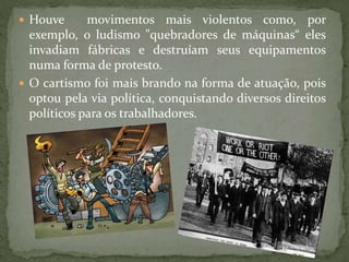  Houve movimentos mais violentos como, por
exemplo, o ludismo "quebradores de máquinas“ eles
invadiam fábricas e destruíam seus equipamentos
numa forma de protesto.
 O cartismo foi mais brando na forma de atuação, pois
optou pela via política, conquistando diversos direitos
políticos para os trabalhadores.
 