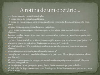  4-5 horas: acordar; uma xícara de chá.
 6 horas: início do trabalho na fábrica.
 8 horas: 30 minutos para uma pequena refeição, composta de uma xícara de chá e um
naco
 de pão, feita enquanto controlavam as máquinas.
 12-13 horas: descanso para o almoço, que era trazido de casa, normalmente apenas
algumas
 batatas cozidas; os operários mais bem remunerados podiam se permitir um pedaço de
carne de porco.
 13/20-21 horas: trabalho contínuo, interrompido apenas por 20 minutos para “pão e chá”,
 durante a pausa, as máquinas deviam ser mantidas sob controle.
 O relatório afirma: “Os operários trabalham numa sala apinhada, com temperatura
elevada,
 de modo que ao serem dispensados estão exaustos”.
 22-23 horas: retorno à casa da família operária (pai, mãe, filhos, já que todos trabalham
 em fábrica).
 O jantar era composto de mingau ou sopa de aveia ou qualquer outro cereal, e batatas
cozidas em água e sal.
 Após o jantar, cama, porque às 4 ou 5 horas deviam estar de pé para trabalhar.
 O único dia de folga, na semana, era o domingo; as férias limitavam-se a quatro ou cinco
dias por ano.
 