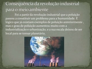 Foi a partir da revolução industrial que a poluição
passou a constituir um problema para a humanidade. É
lógico que já existiam exemplos de poluição anteriormente ,
mas o grau de poluição aumentou muito com a
industrialização e urbanização, e a sua escala deixou de ser
local para se tornar planetária.
 
