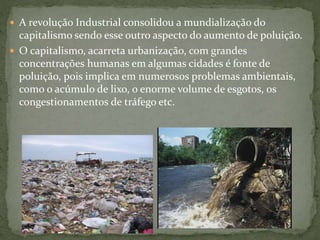  A revolução Industrial consolidou a mundialização do
capitalismo sendo esse outro aspecto do aumento de poluição.
 O capitalismo, acarreta urbanização, com grandes
concentrações humanas em algumas cidades é fonte de
poluição, pois implica em numerosos problemas ambientais,
como o acúmulo de lixo, o enorme volume de esgotos, os
congestionamentos de tráfego etc.
 