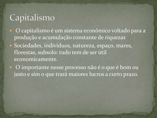  O capitalismo é um sistema econômico voltado para a
produção e acumulação constante de riquezas
 Sociedades, indivíduos, natureza, espaço, mares,
florestas, subsolo: tudo tem de ser útil
economicamente.
 O importante nesse processo não é o que é bom ou
justo e sim o que trará maiores lucros a curto prazo.
 