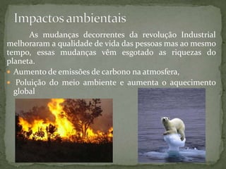 As mudanças decorrentes da revolução Industrial
melhoraram a qualidade de vida das pessoas mas ao mesmo
tempo, essas mudanças vêm esgotado as riquezas do
planeta.
 Aumento de emissões de carbono na atmosfera,
 Poluição do meio ambiente e aumenta o aquecimento
global
 