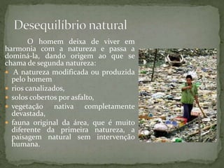 O homem deixa de viver em
harmonia com a natureza e passa a
dominá-la, dando origem ao que se
chama de segunda natureza:
 A natureza modificada ou produzida
pelo homem
 rios canalizados,
 solos cobertos por asfalto,
 vegetação nativa completamente
devastada,
 fauna original da área, que é muito
diferente da primeira natureza, a
paisagem natural sem intervenção
humana.
 