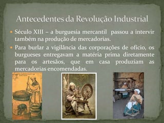  Século XIII – a burguesia mercantil passou a intervir
também na produção de mercadorias.
 Para burlar a vigilância das corporações de ofício, os
burgueses entregavam a matéria prima diretamente
para os artesãos, que em casa produziam as
mercadorias encomendadas.
 