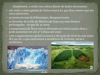 Atualmente, a mídia nos coloca diante de dados alarmantes:
 em 2006 a calota gelada do Ártico estava 60 400 Km2 menor que em
anos anteriores;
 as neves eternas do Kilimanjaro, desapareceram;
 os furacões do Golfo do México são hoje 505 mais fortes e
prolongados do que há 30 anos;
 a temperatura da Terra está se elevando em níveis muito altos e
pode aumentar em até 4º Celsius até 2050;
 com o aquecimento global ocorrerá a elevação do nível do mar entre
18 e 59 cm, o que aumentará a incidência de ciclones, secas e
enchentes.
 