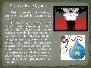 Este protocolo foi efetivado
em 1997 na cidade japonesa de
Kyoto.
O Protocolo de Kyoto é um
tratado internacional que tem
como objetivo fazer com que os
países desenvolvidos assumissem o
compromisso de reduzir a emissão
de gases que agravam o efeito
estufa, para aliviar os impactos
causados pelo aquecimento global.
Além disso, são realizadas
discussões para estabelecer metas e
criar formas de desenvolvimento
que não sejam prejudiciais ao
Planeta.
Protocolo de Kyoto
 