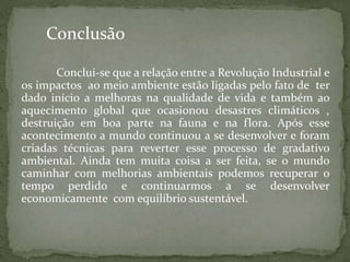 Conclui-se que a relação entre a Revolução Industrial e
os impactos ao meio ambiente estão ligadas pelo fato de ter
dado início a melhoras na qualidade de vida e também ao
aquecimento global que ocasionou desastres climáticos ,
destruição em boa parte na fauna e na flora. Após esse
acontecimento a mundo continuou a se desenvolver e foram
criadas técnicas para reverter esse processo de gradativo
ambiental. Ainda tem muita coisa a ser feita, se o mundo
caminhar com melhorias ambientais podemos recuperar o
tempo perdido e continuarmos a se desenvolver
economicamente com equilíbrio sustentável.
Conclusão
 