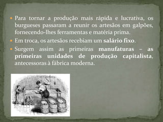  Para tornar a produção mais rápida e lucrativa, os
burgueses passaram a reunir os artesãos em galpões,
fornecendo-lhes ferramentas e matéria prima.
 Em troca, os artesãos recebiam um salário fixo.
 Surgem assim as primeiras manufaturas – as
primeiras unidades de produção capitalista,
antecessoras à fábrica moderna.
 