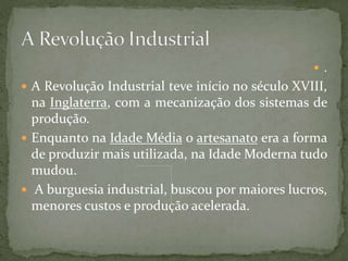 .
 A Revolução Industrial teve início no século XVIII,
na Inglaterra, com a mecanização dos sistemas de
produção.
 Enquanto na Idade Média o artesanato era a forma
de produzir mais utilizada, na Idade Moderna tudo
mudou.
 A burguesia industrial, buscou por maiores lucros,
menores custos e produção acelerada.
 