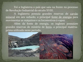 Foi a Inglaterra o país que saiu na frente no processo
de Revolução Industrial do século XVIII.
A Inglaterra possuía grandes reservas de carvão
mineral em seu subsolo, a principal fonte de energia para
movimentar as máquinas e as locomotivas à vapor.
Além da fonte de energia, os ingleses possuíam
grandes reservas de minério de ferro, a principal matéria-
prima utilizada neste período
 
