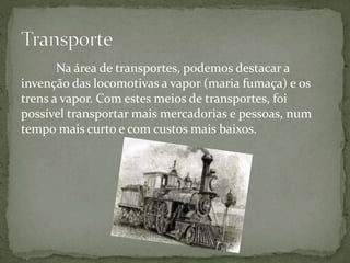 Na área de transportes, podemos destacar a
invenção das locomotivas a vapor (maria fumaça) e os
trens a vapor. Com estes meios de transportes, foi
possível transportar mais mercadorias e pessoas, num
tempo mais curto e com custos mais baixos.
 