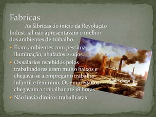 As fábricas do início da Revolução
Industrial não apresentavam o melhor
dos ambientes de trabalho.
 Eram ambientes com péssima
iluminação, abafados e sujos.
 Os salários recebidos pelos
trabalhadores eram muito baixos e
chegava-se a empregar o trabalho
infantil e feminino. Os empregados
chegavam a trabalhar até 18 horas
 Não havia direitos trabalhistas .
 