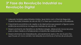 3ª Fase da Revolução Industrial ou
Revolução Digital

 Liderada também pelos Estados Unidos, teve inicio com o final da Segunda
Guerra Mundial (meados do século XX). É a fase que vivemos até a atualidade.
 Crescimento econômico do Japão e da Alemanha que passam a figurar como
potências económicas na segunda metade do século XX.
 Desenvolvimento da Genética e da Biotecnologia, oferecendo novos recursos
para a área médica e fortalecendo a indústria de medicamentos.
 Desenvolvimento da Globalização, principalmente após o fim da Guerra Fria,
que trouxe um novo cenário nas relações económicas e formas de produção.

 