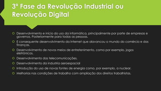 3ª Fase da Revolução Industrial ou
Revolução Digital
 Desenvolvimento e início do uso da informática, principalmente por parte de empresas e
governos. Posteriormente para todas as pessoas.
 E consequente desenvolvimento da Internet que alavancou o mundo do comércio e das
finanças.

 Desenvolvimento de novos meios de entretenimento, como por exemplo, jogos
eletrónicos.
 Desenvolvimento das telecomunicações.
 Desenvolvimento da industria aeroespacial
 Introdução do uso de novas fontes de energia como, por exemplo, a nuclear.
 Melhorias nas condições de trabalho com ampliação dos direitos trabalhistas.

 