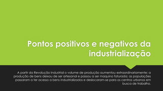 Pontos positivos e negativos da
industrialização
A partir da Revolução Industrial o volume de produção aumentou extraordinariamente: a
produção de bens deixou de ser artesanal e passou a ser maquino faturada; as populações
passaram a ter acesso a bens industrializados e deslocaram-se para os centros urbanos em
busca de trabalho.

 