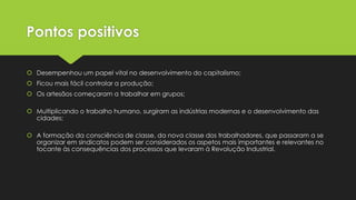 Pontos positivos
 Desempenhou um papel vital no desenvolvimento do capitalismo;
 Ficou mais fácil controlar a produção;
 Os artesãos começaram a trabalhar em grupos;
 Multiplicando o trabalho humano, surgiram as indústrias modernas e o desenvolvimento das
cidades;
 A formação da consciência de classe, da nova classe dos trabalhadores, que passaram a se
organizar em sindicatos podem ser considerados os aspetos mais importantes e relevantes no
tocante às consequências dos processos que levaram à Revolução Industrial.

 