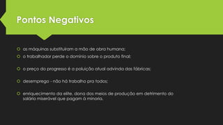 Pontos Negativos
 as máquinas substituíram a mão de obra humana;
 o trabalhador perde o domínio sobre o produto final;
 o preço do progresso é a poluição atual advinda das fábricas;
 desemprego - não há trabalho pra todos;
 enriquecimento da elite, dona dos meios de produção em detrimento do
salário miserável que pagam à minoria.

 