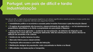 Portugal, um país de difícil e tardia
industrialização
No século XIX, a agricultura portuguesa registava um atraso significativo relativamente à maior parte dos
países da Europa ocidental. Devido aos seguintes fatores:
 • Instabilidade política e económica causada pelas invasões Francesas e pela Revolução Liberal;
 • O regime de propriedade não favorecia o desenvolvimento da agricultura — no Sul dominavam os
proprietários absentistas e no Norte a propriedade era parcelada e dispersa;

 • Atraso das técnicas agrícolas — ausência de mecanização, de sistemas de irrigação e de
regulação dos cursos dos rios, adubação deficiente, falta de orientações e de apoios oficiais na
seleção de sementes e de culturas;
 • Existência de muitos terrenos incultos;
 • Mercado interno pouco desenvolvido;

 • População ativa escassa e com falta de instrução:
 • Distribuição desigual da população, mais concentrada no Norte e no litoral;
 • Dificuldades nas deslocações e transportes.

 