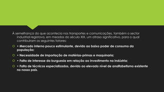 À semelhança do que acontecia nos transportes e comunicações, também o sector
industrial registava, em meados do século XIX, um atraso significativo, para o qual
contribuíram os seguintes fatores:

 • Mercado interno pouco estimulante, devido ao baixo poder de consumo da
população;
 • Necessidade de importação de matérias-primas e maquinaria;
 • Falta de interesse da burguesia em relação ao investimento na indústria;

 • Falta de técnicos especializados, devido ao elevado nível de analfabetismo existente
no nosso país.

 