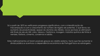 Só a partir de 1875 se verificaram progressos significativos, com a intensificação da
mecanização e com o crescimento do número de registo de patentes, o que levou ao
aumento da produtividade; apesar do domínio dos têxteis, novos sectores se afirmaram
até finais do século XIX: vidro, tabaco. Cerâmica, moagem, indústria química de tintas e
vernizes, fósforos, cimenta, conservas e sabão.
Estes melhoramentos só foram possíveis graças ao crédito externo, facto que fez aumentar a
divida pública e acentuou a dependência económica de Portugal face ao estrangeiro.

 