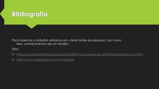 Bibliografia

Para fazermos o trabalho retiramos em várias fontes de pesquisa, tais como
sites, conhecimentos de um familiar.
Sites:
 http://jcb-falardehistoria.blogspot.pt/2009/12/os-paises-de-dificil-industrializacao-o.html
 http://www.suapesquisa.com/industrial/

 
