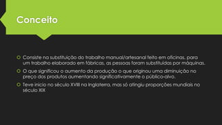 Conceito

 Consiste na substituição do trabalho manual/artesanal feito em oficinas, para
um trabalho elaborado em fábricas, as pessoas foram substituídas por máquinas.
 O que significou o aumento da produção o que originou uma diminuição no
preço dos produtos aumentando significativamente o público-alvo.
 Teve inicio no século XVIII na Inglaterra, mas só atingiu proporções mundiais no
século XIX

 