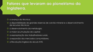 Fatores que levaram ao pioneirismo da
Inglaterra.
 o avanço da técnica;
 a disponibilidade de grandes reservas de carvão mineral e o desenvolvimento
de recursos técnicos;
 o desenvolvimento da metalurgia;
 a maior acumulação de capital;
 a expropriação dos trabalhadores rurais;
 a expansão dos mercados consumidores;
 a Revolução Inglesa do século XVII.

 