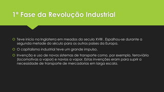 1ª Fase da Revolução Industrial

 Teve inicio na Inglaterra em meados do seculo XVIII . Espalhou-se durante a
segunda metade do século para os outros países da Europa.
 O capitalismo industrial teve um grande impulso.
 Invenção e uso de novos sistemas de transporte como, por exemplo, ferroviário
(locomotivas a vapor) e navios a vapor. Estas invenções eram para suprir a
necessidade de transporte de mercadorias em larga escala.

 