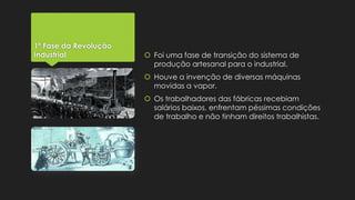 1ª Fase da Revolução
Industrial

 Foi uma fase de transição do sistema de
produção artesanal para o industrial.
 Houve a invenção de diversas máquinas
movidas a vapor.

 Os trabalhadores das fábricas recebiam
salários baixos, enfrentam péssimas condições
de trabalho e não tinham direitos trabalhistas.

 