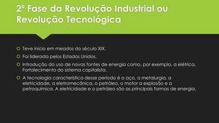 2ª Fase da Revolução Industrial ou
Revolução Tecnológica
 Teve inicio em meados do século XIX.
 Foi liderada pelos Estados Unidos.
 Introdução do uso de novas fontes de energia como, por exemplo, a elétrica.
Fortalecimento do sistema capitalista.
 A tecnologia característica desse período é o aço, a metalurgia, a
eletricidade, a eletromecânica, o petróleo, o motor a explosão e a
petroquímica. A eletricidade e o petróleo são as principais formas de energia.

 