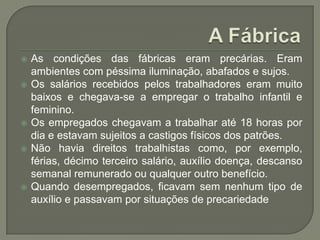 







As condições das fábricas eram precárias. Eram
ambientes com péssima iluminação, abafados e sujos.
Os salários recebidos pelos trabalhadores eram muito
baixos e chegava-se a empregar o trabalho infantil e
feminino.
Os empregados chegavam a trabalhar até 18 horas por
dia e estavam sujeitos a castigos físicos dos patrões.
Não havia direitos trabalhistas como, por exemplo,
férias, décimo terceiro salário, auxílio doença, descanso
semanal remunerado ou qualquer outro benefício.
Quando desempregados, ficavam sem nenhum tipo de
auxílio e passavam por situações de precariedade

 