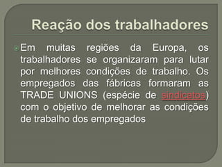  Em

muitas regiões da Europa, os
trabalhadores se organizaram para lutar
por melhores condições de trabalho. Os
empregados das fábricas formaram as
TRADE UNIONS (espécie de sindicatos)
com o objetivo de melhorar as condições
de trabalho dos empregados

 