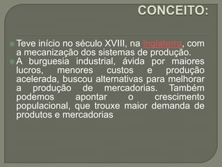  Teve

início no século XVIII, na Inglaterra, com
a mecanização dos sistemas de produção.
 A burguesia industrial, ávida por maiores
lucros, menores custos e produção
acelerada, buscou alternativas para melhorar
a produção de mercadorias. Também
podemos
apontar
o
crescimento
populacional, que trouxe maior demanda de
produtos e mercadorias

 