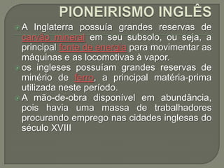A

Inglaterra possuía grandes reservas de
carvão mineral em seu subsolo, ou seja, a
principal fonte de energia para movimentar as
máquinas e as locomotivas à vapor.
 os ingleses possuíam grandes reservas de
minério de ferro, a principal matéria-prima
utilizada neste período.
 A mão-de-obra disponível em abundância,
pois havia uma massa de trabalhadores
procurando emprego nas cidades inglesas do
século XVIII

 