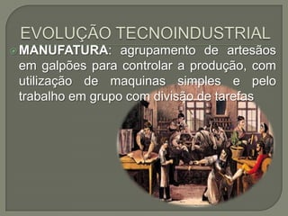  MANUFATURA:

agrupamento de artesãos
em galpões para controlar a produção, com
utilização de maquinas simples e pelo
trabalho em grupo com divisão de tarefas

 