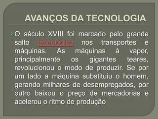 O

século XVIII foi marcado pelo grande
salto tecnológico nos transportes e
máquinas. As máquinas à vapor,
principalmente
os
gigantes
teares,
revolucionou o modo de produzir. Se por
um lado a máquina substituiu o homem,
gerando milhares de desempregados, por
outro baixou o preço de mercadorias e
acelerou o ritmo de produção

 